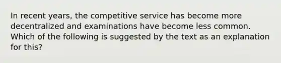 In recent years, the competitive service has become more decentralized and examinations have become less common. Which of the following is suggested by the text as an explanation for this?