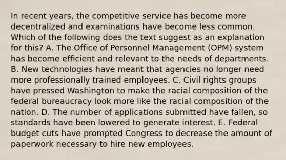 In recent years, the competitive service has become more decentralized and examinations have become less common. Which of the following does the text suggest as an explanation for this? A. The Office of Personnel Management (OPM) system has become efficient and relevant to the needs of departments. B. New technologies have meant that agencies no longer need more professionally trained employees. C. Civil rights groups have pressed Washington to make the racial composition of the federal bureaucracy look more like the racial composition of the nation. D. The number of applications submitted have fallen, so standards have been lowered to generate interest. E. Federal budget cuts have prompted Congress to decrease the amount of paperwork necessary to hire new employees.