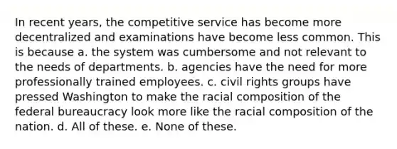 In recent years, the competitive service has become more decentralized and examinations have become less common. This is because a. the system was cumbersome and not relevant to the needs of departments. b. agencies have the need for more professionally trained employees. c. civil rights groups have pressed Washington to make the racial composition of the federal bureaucracy look more like the racial composition of the nation. d. All of these. e. None of these.