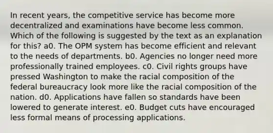 In recent years, the competitive service has become more decentralized and examinations have become less common. Which of the following is suggested by the text as an explanation for this? a0. The OPM system has become efficient and relevant to the needs of departments. b0. Agencies no longer need more professionally trained employees. c0. Civil rights groups have pressed Washington to make the racial composition of the federal bureaucracy look more like the racial composition of the nation. d0. Applications have fallen so standards have been lowered to generate interest. e0. Budget cuts have encouraged less formal means of processing applications.