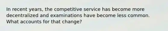 In recent years, the competitive service has become more decentralized and examinations have become less common. What accounts for that change?