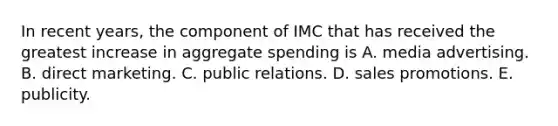 In recent years, the component of IMC that has received the greatest increase in aggregate spending is A. media advertising. B. direct marketing. C. public relations. D. sales promotions. E. publicity.