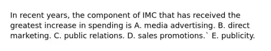 In recent years, the component of IMC that has received the greatest increase in spending is A. media advertising. B. direct marketing. C. public relations. D. sales promotions.` E. publicity.