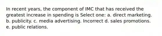 In recent years, the component of IMC that has received the greatest increase in spending is Select one: a. direct marketing. b. publicity. c. media advertising. Incorrect d. sales promotions. e. public relations.