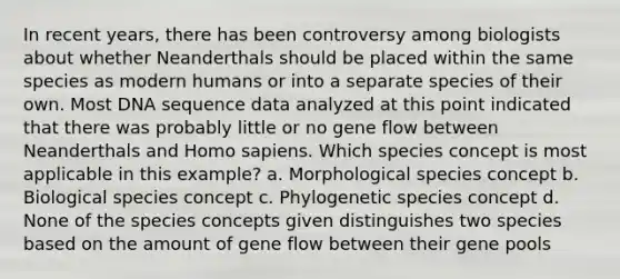 In recent years, there has been controversy among biologists about whether Neanderthals should be placed within the same species as modern humans or into a separate species of their own. Most DNA sequence data analyzed at this point indicated that there was probably little or no gene flow between Neanderthals and Homo sapiens. Which species concept is most applicable in this example? a. Morphological species concept b. Biological species concept c. Phylogenetic species concept d. None of the species concepts given distinguishes two species based on the amount of gene flow between their gene pools