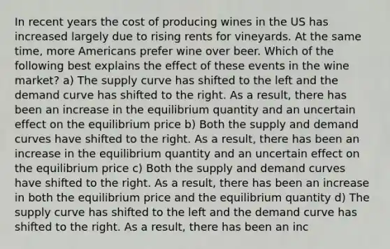 In recent years the cost of producing wines in the US has increased largely due to rising rents for vineyards. At the same time, more Americans prefer wine over beer. Which of the following best explains the effect of these events in the wine market? a) The supply curve has shifted to the left and the demand curve has shifted to the right. As a result, there has been an increase in the equilibrium quantity and an uncertain effect on the equilibrium price b) Both the supply and demand curves have shifted to the right. As a result, there has been an increase in the equilibrium quantity and an uncertain effect on the equilibrium price c) Both the supply and demand curves have shifted to the right. As a result, there has been an increase in both the equilibrium price and the equilibrium quantity d) The supply curve has shifted to the left and the demand curve has shifted to the right. As a result, there has been an inc