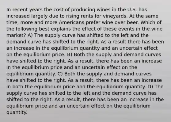 In recent years the cost of producing wines in the U.S. has increased largely due to rising rents for vineyards. At the same time, more and more Americans prefer wine over beer. Which of the following best explains the effect of these events in the wine market? A) The supply curve has shifted to the left and the demand curve has shifted to the right. As a result there has been an increase in the equilibrium quantity and an uncertain effect on the equilibrium price. B) Both the supply and demand curves have shifted to the right. As a result, there has been an increase in the equilibrium price and an uncertain effect on the equilibrium quantity. C) Both the supply and demand curves have shifted to the right. As a result, there has been an increase in both the equilibrium price and the equilibrium quantity. D) The supply curve has shifted to the left and the demand curve has shifted to the right. As a result, there has been an increase in the equilibrium price and an uncertain effect on the equilibrium quantity.