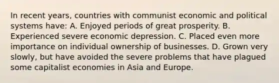 In recent years, countries with communist economic and political systems have: A. Enjoyed periods of great prosperity. B. Experienced severe economic depression. C. Placed even more importance on individual ownership of businesses. D. Grown very slowly, but have avoided the severe problems that have plagued some capitalist economies in Asia and Europe.