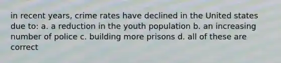 in recent years, crime rates have declined in the United states due to: a. a reduction in the youth population b. an increasing number of police c. building more prisons d. all of these are correct