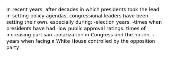 In recent years, after decades in which presidents took the lead in setting policy agendas, congressional leaders have been setting their own, especially during: -election years. -times when presidents have had -low public approval ratings. times of increasing partisan -polarization in Congress and the nation. -years when facing a White House controlled by the opposition party.