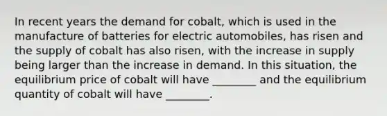 In recent years the demand for​ cobalt, which is used in the manufacture of batteries for electric​ automobiles, has risen and the supply of cobalt has also​ risen, with the increase in supply being larger than the increase in demand. In this​ situation, the equilibrium price of cobalt will have​ ________ and the equilibrium quantity of cobalt will have​ ________.