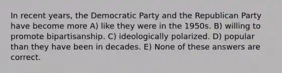 In recent years, the Democratic Party and the Republican Party have become more A) like they were in the 1950s. B) willing to promote bipartisanship. C) ideologically polarized. D) popular than they have been in decades. E) None of these answers are correct.