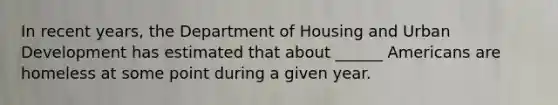 In recent years, the Department of Housing and Urban Development has estimated that about ______ Americans are homeless at some point during a given year.