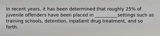 In recent years, it has been determined that roughly 25% of juvenile offenders have been placed in __________settings such as training schools, detention, inpatient drug treatment, and so forth.