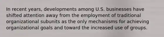 In recent years, developments among U.S. businesses have shifted attention away from the employment of traditional organizational subunits as the only mechanisms for achieving organizational goals and toward the increased use of groups.