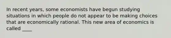 In recent​ years, some economists have begun studying situations in which people do not appear to be making choices that are economically rational. This new area of economics is called ____