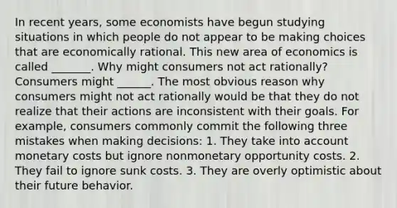 In recent​ years, some economists have begun studying situations in which people do not appear to be making choices that are economically rational. This new area of economics is called _______. Why might consumers not act​ rationally? Consumers might ______. The most obvious reason why consumers might not act rationally would be that they do not realize that their actions are inconsistent with their goals. For​ example, consumers commonly commit the following three mistakes when making decisions​: 1. They take into account monetary costs but ignore nonmonetary opportunity costs. 2. They fail to ignore sunk costs. 3. They are overly optimistic about their future behavior.