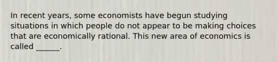 In recent​ years, some economists have begun studying situations in which people do not appear to be making choices that are economically rational. This new area of economics is called ______.