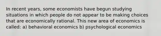 In recent​ years, some economists have begun studying situations in which people do not appear to be making choices that are economically rational. This new area of economics is called: a) behavioral economics b) psychological economics