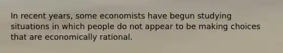 In recent​ years, some economists have begun studying situations in which people do not appear to be making choices that are economically rational.