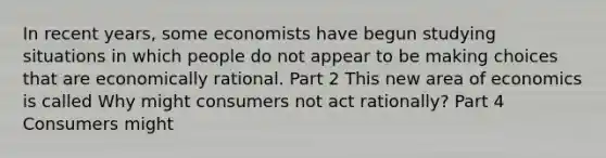 In recent​ years, some economists have begun studying situations in which people do not appear to be making choices that are economically rational. Part 2 This new area of economics is called Why might consumers not act​ rationally? Part 4 Consumers might