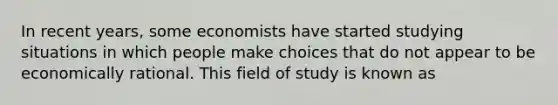 In recent years, some economists have started studying situations in which people make choices that do not appear to be economically rational. This field of study is known as