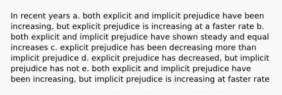 In recent years a. both explicit and implicit prejudice have been increasing, but explicit prejudice is increasing at a faster rate b. both explicit and implicit prejudice have shown steady and equal increases c. explicit prejudice has been decreasing more than implicit prejudice d. explicit prejudice has decreased, but implicit prejudice has not e. both explicit and implicit prejudice have been increasing, but implicit prejudice is increasing at faster rate