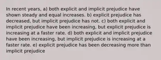 In recent years, a) both explicit and implicit prejudice have shown steady and equal increases. b) explicit prejudice has decreased, but implicit prejudice has not. c) both explicit and implicit prejudice have been increasing, but explicit prejudice is increasing at a faster rate. d) both explicit and implicit prejudice have been increasing, but implicit prejudice is increasing at a faster rate. e) explicit prejudice has been decreasing more than implicit prejudice