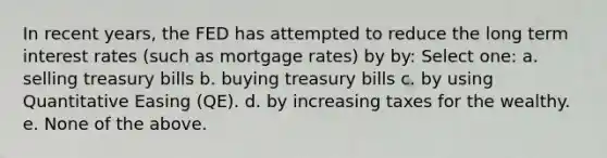 In recent years, the FED has attempted to reduce the long term interest rates (such as mortgage rates) by by: Select one: a. selling treasury bills b. buying treasury bills c. by using Quantitative Easing (QE). d. by increasing taxes for the wealthy. e. None of the above.