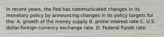 In recent years, the Fed has communicated changes in its monetary policy by announcing changes in its policy targets for the: A. growth of the money supply B. prime interest rate C. U.S. dollar-foreign currency exchange rate. D. Federal Funds rate.