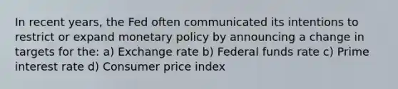 In recent years, the Fed often communicated its intentions to restrict or expand monetary policy by announcing a change in targets for the: a) Exchange rate b) Federal funds rate c) Prime interest rate d) Consumer price index