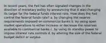 In recent years, the Fed has often signaled changes in the direction of monetary policy by announcing that it was changing its target for the federal funds interest rate. How does the Fed control the federal funds rate? a. by changing the reserve requirements imposed on commercial banks b. by using open market operations to either increase or decrease the reserves available to commercial banks c. by using its standby power to impose interest rate controls d. by altering the size of the federal budget deficit or surplus