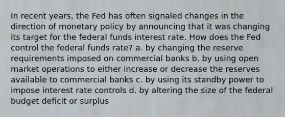 In recent years, the Fed has often signaled changes in the direction of <a href='https://www.questionai.com/knowledge/kEE0G7Llsx-monetary-policy' class='anchor-knowledge'>monetary policy</a> by announcing that it was changing its target for the federal funds interest rate. How does the Fed control the federal funds rate? a. by changing the reserve requirements imposed on commercial banks b. by using open market operations to either increase or decrease the reserves available to commercial banks c. by using its standby power to impose interest rate controls d. by altering the size of <a href='https://www.questionai.com/knowledge/kS29NErBPI-the-federal-budget' class='anchor-knowledge'>the federal budget</a> deficit or surplus