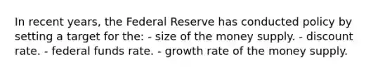 In recent years, the Federal Reserve has conducted policy by setting a target for the: - size of the money supply. - discount rate. - federal funds rate. - growth rate of the money supply.