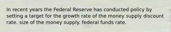 In recent years the Federal Reserve has conducted policy by setting a target for the growth rate of the money supply discount rate. size of the money supply. federal funds rate.