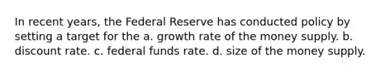 In recent years, the Federal Reserve has conducted policy by setting a target for the a. growth rate of the money supply. b. discount rate. c. federal funds rate. d. size of the money supply.