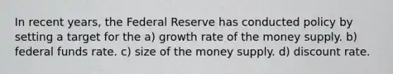 In recent years, the Federal Reserve has conducted policy by setting a target for the a) growth rate of the money supply. b) federal funds rate. c) size of the money supply. d) discount rate.