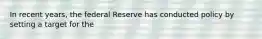 In recent years, the federal Reserve has conducted policy by setting a target for the