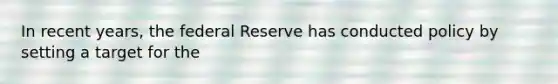 In recent years, the federal Reserve has conducted policy by setting a target for the