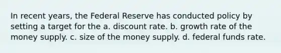 In recent years, the Federal Reserve has conducted policy by setting a target for the a. discount rate. b. growth rate of the money supply. c. size of the money supply. d. federal funds rate.