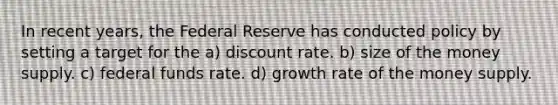 In recent years, the Federal Reserve has conducted policy by setting a target for the a) discount rate. b) size of the money supply. c) federal funds rate. d) growth rate of the money supply.