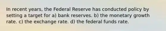 In recent years, the Federal Reserve has conducted policy by setting a target for a) bank reserves. b) the monetary growth rate. c) the exchange rate. d) the federal funds rate.