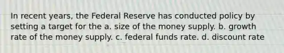 In recent years, the Federal Reserve has conducted policy by setting a target for the a. size of the money supply. b. growth rate of the money supply. c. federal funds rate. d. discount rate