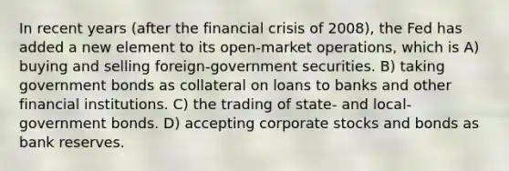 In recent years (after the financial crisis of 2008), the Fed has added a new element to its open-market operations, which is A) buying and selling foreign-government securities. B) taking government bonds as collateral on loans to banks and other financial institutions. C) the trading of state- and local-government bonds. D) accepting corporate stocks and bonds as bank reserves.