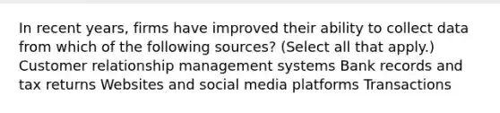 In recent years, firms have improved their ability to collect data from which of the following sources? (Select all that apply.) Customer relationship management systems Bank records and tax returns Websites and social media platforms Transactions