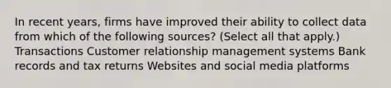 In recent years, firms have improved their ability to collect data from which of the following sources? (Select all that apply.) Transactions Customer relationship management systems Bank records and tax returns Websites and social media platforms