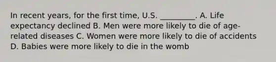 In recent years, for the first time, U.S. _________. A. Life expectancy declined B. Men were more likely to die of age-related diseases C. Women were more likely to die of accidents D. Babies were more likely to die in the womb