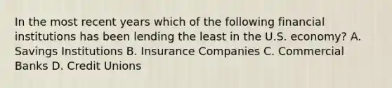 In the most recent years which of the following financial institutions has been lending the least in the U.S. economy? A. Savings Institutions B. Insurance Companies C. Commercial Banks D. Credit Unions