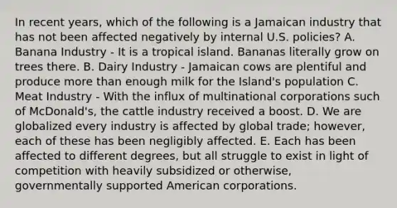 In recent years, which of the following is a Jamaican industry that has not been affected negatively by internal U.S. policies? A. Banana Industry - It is a tropical island. Bananas literally grow on trees there. B. Dairy Industry - Jamaican cows are plentiful and produce more than enough milk for the Island's population C. Meat Industry - With the influx of multinational corporations such of McDonald's, the cattle industry received a boost. D. We are globalized every industry is affected by global trade; however, each of these has been negligibly affected. E. Each has been affected to different degrees, but all struggle to exist in light of competition with heavily subsidized or otherwise, governmentally supported American corporations.