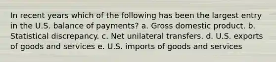 In recent years which of the following has been the largest entry in the U.S. balance of payments? a. Gross domestic product. b. Statistical discrepancy. c. Net unilateral transfers. d. U.S. exports of goods and services e. U.S. imports of goods and services